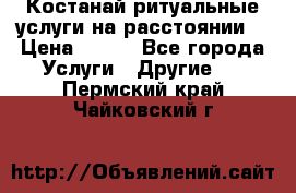 Костанай-ритуальные услуги на расстоянии. › Цена ­ 100 - Все города Услуги » Другие   . Пермский край,Чайковский г.